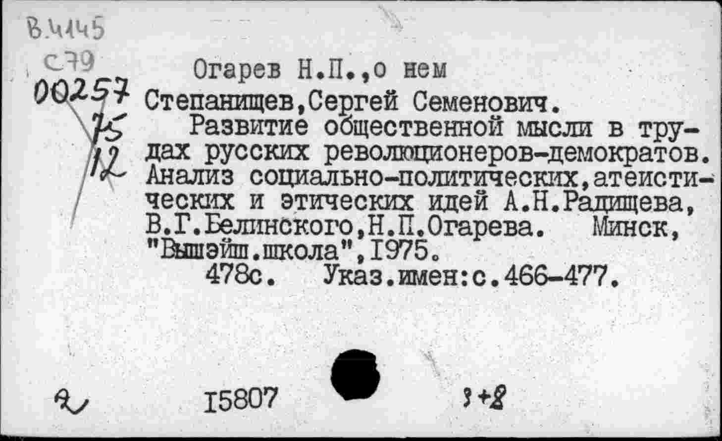 ﻿В.МЧб сЭЭ
Огарев Н.П,,о нем
Степанищев,Сергей Семенович.
Развитие общественной мысли в трудах русских революционеров-демократов. Анализ социально-политических,атеистических и этических идей А.Н.Радищева, В.Г.Белинского,Н.П.Огарева. Минск, ’’ Выш эйш. школа ", 1975 о
478с.	Указ.имен:с.466-477.
15807
3^